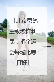 北京男篮主教练许利民：把全运会每场比赛打好
