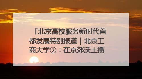 北京高校服务新时代首都发展特别报道｜北京工商大学②：在京郊沃土播撒科技创新的种子