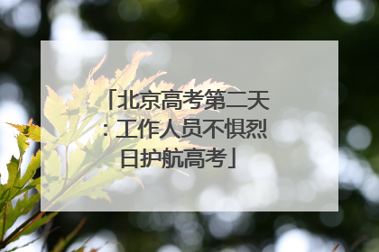 北京高考第二天：工作人员不惧烈日护航高考