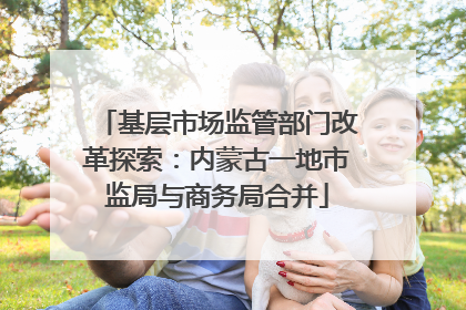 基层市场监管部门改革探索：内蒙古一地市监局与商务局合并