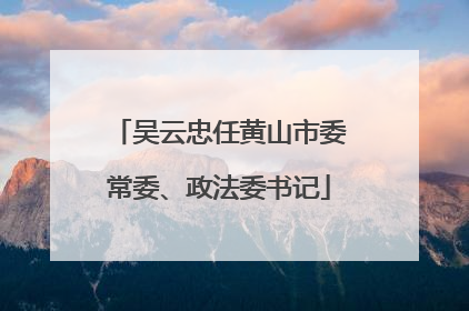 吴云忠任黄山市委常委、政法委书记