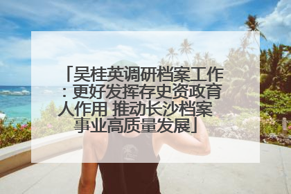 吴桂英调研档案工作：更好发挥存史资政育人作用 推动长沙档案事业高质量发展