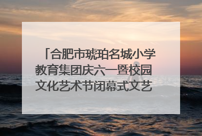 合肥市琥珀名城小学教育集团庆六一暨校园文化艺术节闭幕式文艺汇演圆满举行