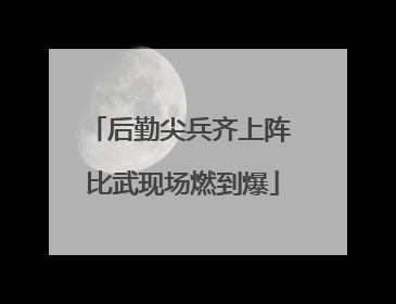 后勤尖兵齐上阵 比武现场燃到爆