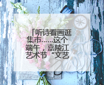 听诗看画逛集市……这个端午，嘉陵江艺术节“文艺范”十足