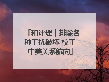 和评理｜排除各种干扰破坏 校正中美关系航向
