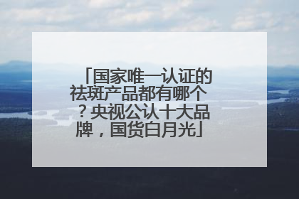 国家唯一认证的祛斑产品都有哪个？央视公认十大品牌，国货白月光