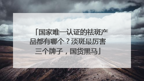 国家唯一认证的祛斑产品都有哪个？淡斑最厉害三个牌子，国货黑马