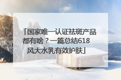 国家唯一认证祛斑产品都有啥？一篇总结618风大水乳有效护肤