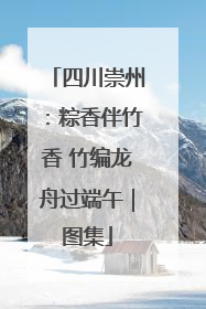 四川崇州：粽香伴竹香 竹编龙舟过端午｜图集