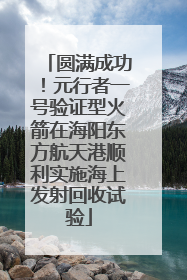 圆满成功！元行者一号验证型火箭在海阳东方航天港顺利实施海上发射回收试验