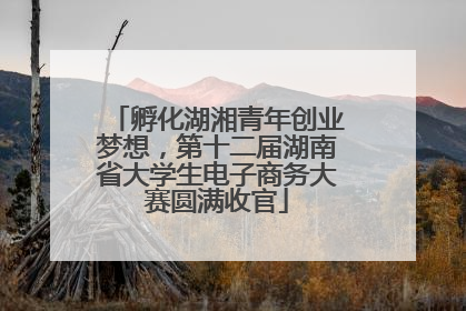 孵化湖湘青年创业梦想，第十二届湖南省大学生电子商务大赛圆满收官