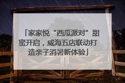 家家悦“西瓜派对”甜蜜开启，威海五店联动打造亲子消暑新体验