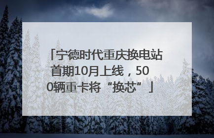 宁德时代重庆换电站首期10月上线，500辆重卡将“换芯”
