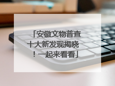 安徽文物普查十大新发现揭晓！一起来看看