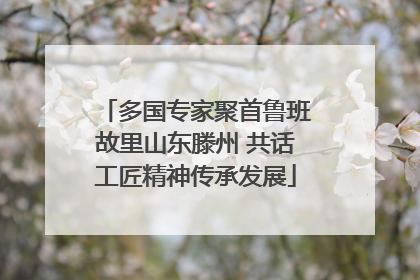 多国专家聚首鲁班故里山东滕州 共话工匠精神传承发展