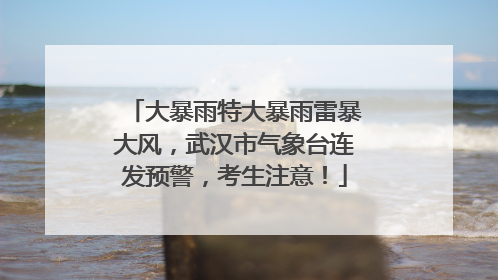 大暴雨特大暴雨雷暴大风，武汉市气象台连发预警，考生注意！