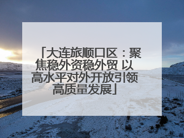 大连旅顺口区：聚焦稳外资稳外贸 以高水平对外开放引领高质量发展