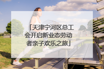 天津宁河区总工会开启新业态劳动者亲子欢乐之旅