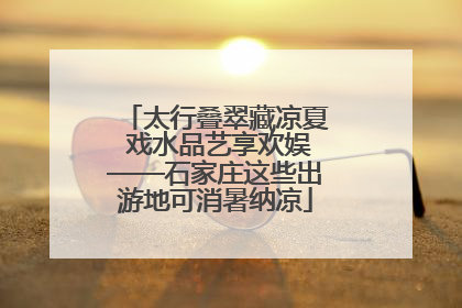 太行叠翠藏凉夏 戏水品艺享欢娱——石家庄这些出游地可消暑纳凉