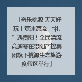 奇乐桃源·天天好玩丨竞速漂流 “礼”遇贵阳！全民漂流竞速赛在贵阳产控集团旗下桃源生态旅游度假区举行