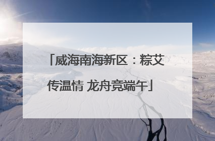 威海南海新区：粽艾传温情 龙舟竞端午