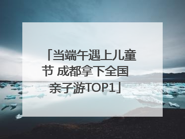 当端午遇上儿童节 成都拿下全国亲子游TOP1
