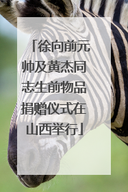 徐向前元帅及黄杰同志生前物品捐赠仪式在山西举行