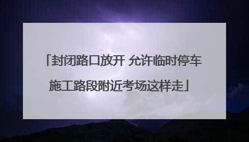 封闭路口放开 允许临时停车 施工路段附近考场这样走