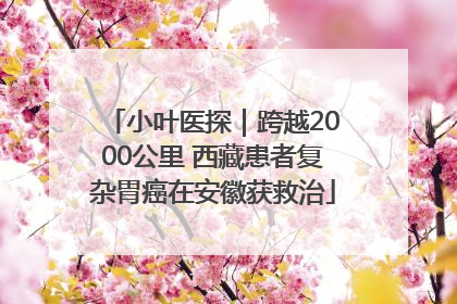 小叶医探｜跨越2000公里 西藏患者复杂胃癌在安徽获救治