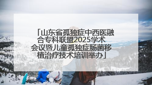 山东省孤独症中西医融合专科联盟2025学术会议暨儿童孤独症肠菌移植治疗技术培训举办