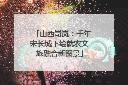 山西岢岚：千年宋长城下绘就农文旅融合新图景