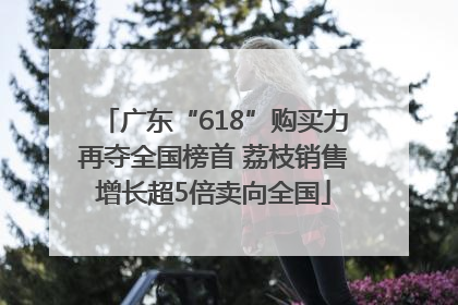 广东“618”购买力再夺全国榜首 荔枝销售增长超5倍卖向全国