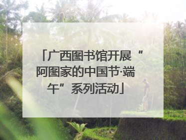 广西图书馆开展“阿图家的中国节·端午”系列活动