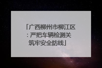 广西柳州市柳江区：严把车辆检测关 筑牢安全防线