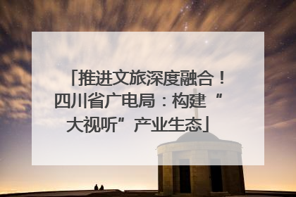 推进文旅深度融合！四川省广电局：构建“大视听”产业生态