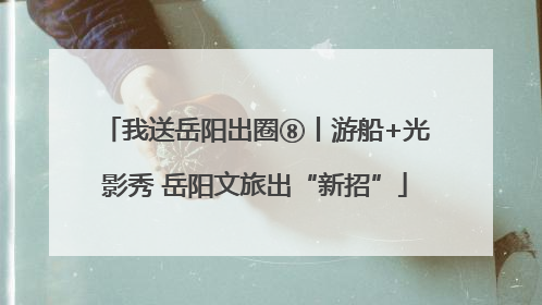 我送岳阳出圈⑧丨游船+光影秀 岳阳文旅出“新招”