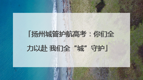 扬州城管护航高考：你们全力以赴 我们全“城”守护