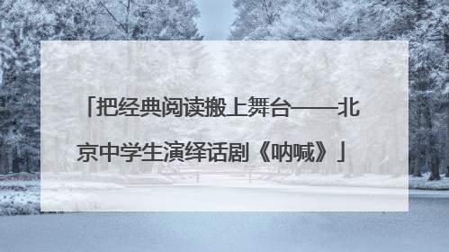 把经典阅读搬上舞台——北京中学生演绎话剧《呐喊》