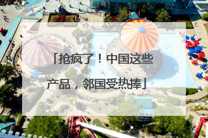 抢疯了！中国这些产品，邻国受热捧