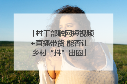村干部触网短视频+直播带货 能否让乡村“抖”出圈
