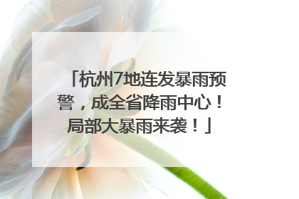 杭州7地连发暴雨预警，成全省降雨中心！局部大暴雨来袭！