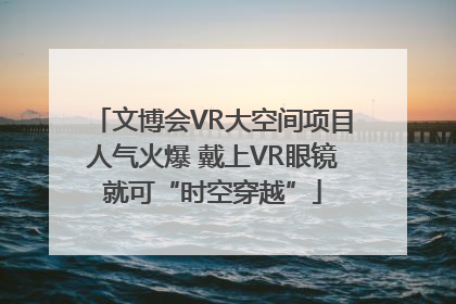 文博会VR大空间项目人气火爆 戴上VR眼镜就可“时空穿越”