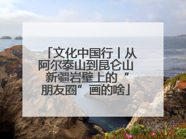 文化中国行丨从阿尔泰山到昆仑山 新疆岩壁上的“朋友圈”画的啥