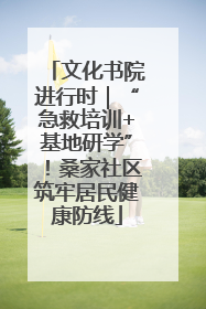 文化书院进行时｜“急救培训+基地研学”！桑家社区筑牢居民健康防线
