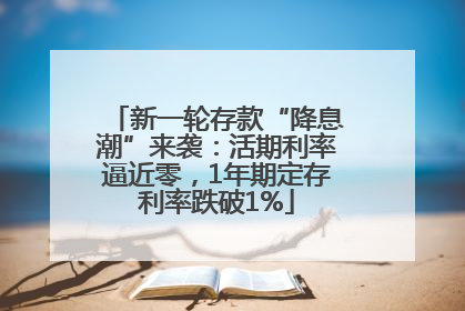 新一轮存款“降息潮”来袭：活期利率逼近零，1年期定存利率跌破1%