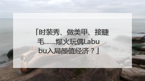 时装秀、做美甲、接睫毛……爆火玩偶Labubu入局颜值经济？
