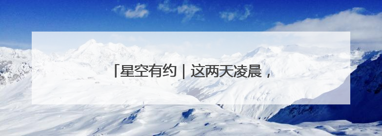 星空有约｜这两天凌晨，“星月对话”等你来赏！