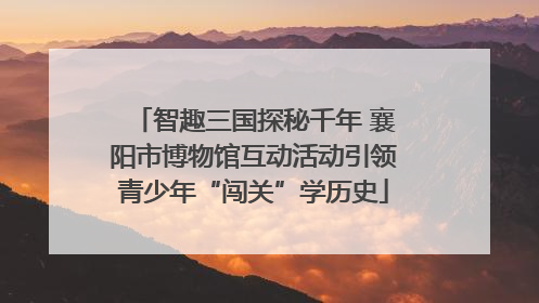 智趣三国探秘千年 襄阳市博物馆互动活动引领青少年“闯关”学历史
