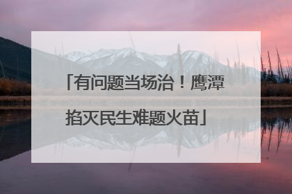 有问题当场治！鹰潭掐灭民生难题火苗